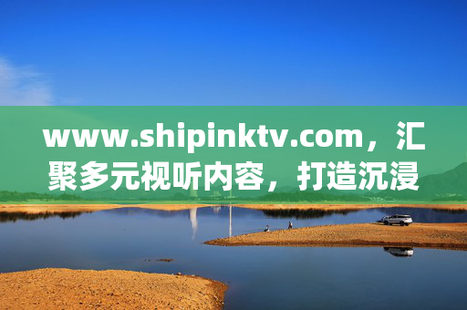 www.shipinktv.com,汇聚多元视听内容,打造沉浸式娱乐新生态,汇聚多元视听,打造沉浸式娱乐新生态 www.shipinktv.com,汇聚多元视听内容,打造沉浸式娱乐新生态,汇聚多元视听,打造沉浸式娱乐新生态