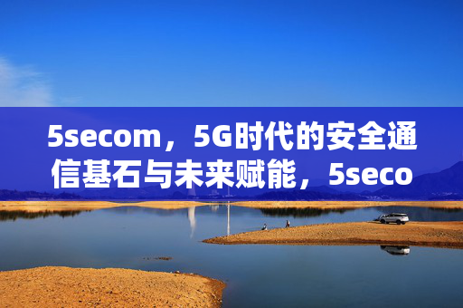 5secom，5G时代的安全通信基石与未来赋能，5secom，5G安全通信基石与未来赋能