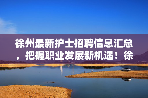 徐州最新护士招聘信息汇总,把握职业发展新机遇!徐州最新护士招聘汇总,抓住职业发展新机遇! 徐州最新护士招聘信息汇总,把握职业发展新机遇!徐州最新护士招聘汇总,抓住职业发展新机遇!