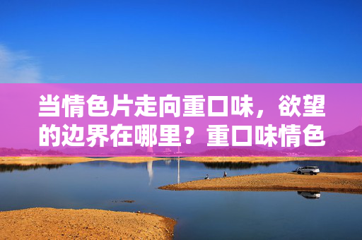 当情色片走向重口味,欲望的边界在哪里?重口味情色片,欲望的边界在哪里? 当情色片走向重口味,欲望的边界在哪里?重口味情色片,欲望的边界在哪里?
