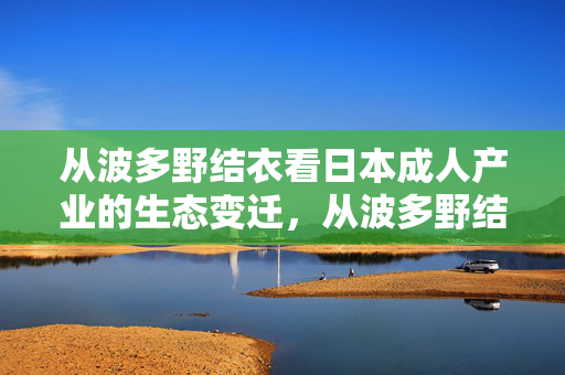 从波多野结衣看日本成人产业的生态变迁,从波多野结衣看日本成人产业的生态变迁 从波多野结衣看日本成人产业的生态变迁,从波多野结衣看日本成人产业的生态变迁