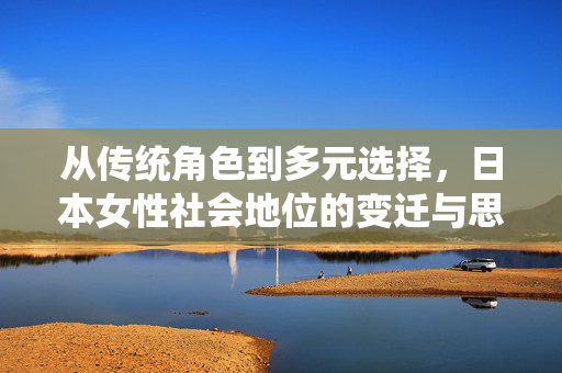 从传统角色到多元选择,日本女性社会地位的变迁与思考,从传统角色到多元选择,日本女性社会地位的变迁与思考 从传统角色到多元选择,日本女性社会地位的变迁与思考,从传统角色到多元选择,日本女性社会地位的变迁与思考