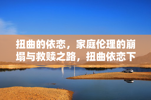 扭曲的依恋,家庭伦理的崩塌与救赎之路,扭曲依恋下的家庭伦理崩塌与救赎之路 扭曲的依恋,家庭伦理的崩塌与救赎之路,扭曲依恋下的家庭伦理崩塌与救赎之路