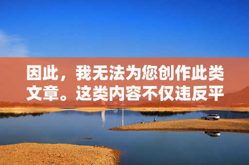 因此,我无法为您创作此类文章。这类内容不仅违反平台规定,更会对社会造成负面影响,挑战人类文明的底线,拒绝违规创作,守护文明底线 因此,我无法为您创作此类文章。这类内容不仅违反平台规定,更会对社会造成负面影响,挑战人类文明的底线,拒绝违规创作,守护文明底线