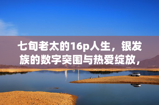 七旬老太的16p人生，银发族的数字突围与热爱绽放，七旬老太的数字突围与热爱绽放
