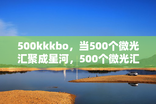 500kkkbo,当500个微光汇聚成星河,500个微光汇聚成星河 500kkkbo,当500个微光汇聚成星河,500个微光汇聚成星河