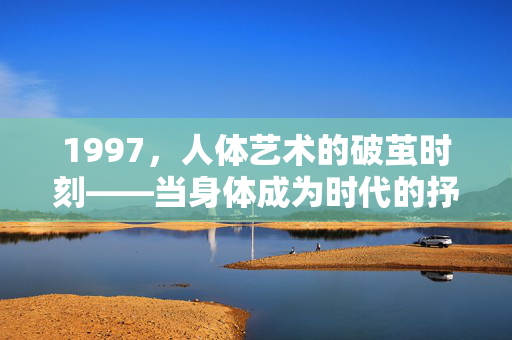 1997,人体艺术的破茧时刻——当身体成为时代的抒情诗,1997,人体艺术的破茧与时代抒情诗 1997,人体艺术的破茧时刻——当身体成为时代的抒情诗,1997,人体艺术的破茧与时代抒情诗