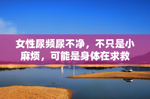 女性尿频尿不净,不只是小麻烦,可能是身体在求救 女性尿频尿不净,不只是小麻烦,可能是身体在求救