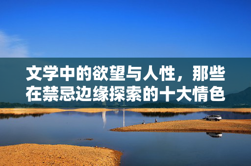 文学中的欲望与人性,那些在禁忌边缘探索的十大情色小说,禁忌之欲,十大探索人性深处的情色小说 文学中的欲望与人性,那些在禁忌边缘探索的十大情色小说,禁忌之欲,十大探索人性深处的情色小说