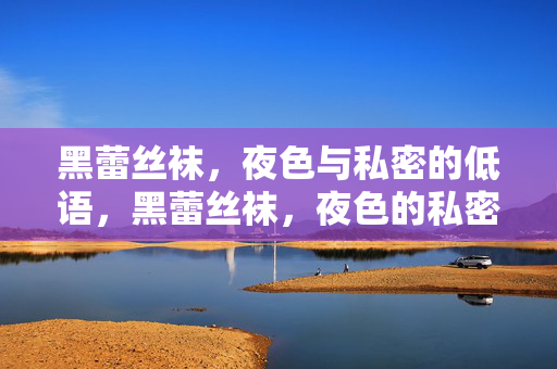 黑蕾丝袜,夜色与私密的低语,黑蕾丝袜,夜色的私密低语 黑蕾丝袜,夜色与私密的低语,黑蕾丝袜,夜色的私密低语