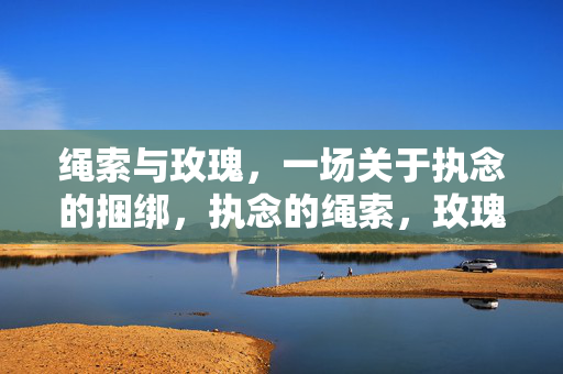 绳索与玫瑰,一场关于执念的捆绑,执念的绳索,玫瑰的茧 绳索与玫瑰,一场关于执念的捆绑,执念的绳索,玫瑰的茧