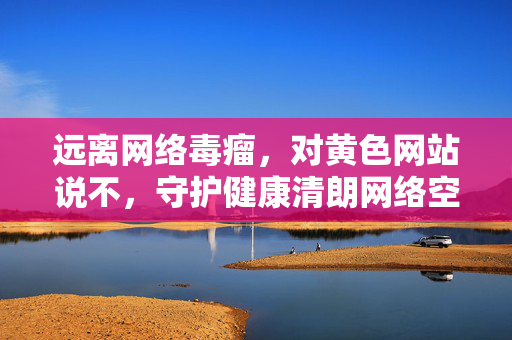 远离网络毒瘤,对黄色网站说不,守护健康清朗网络空间,抵制网络毒瘤,守护清朗网络空间 远离网络毒瘤,对黄色网站说不,守护健康清朗网络空间,抵制网络毒瘤,守护清朗网络空间