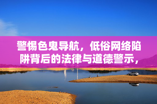 警惕色鬼导航,低俗网络陷阱背后的法律与道德警示,警惕色鬼导航,低俗网络陷阱的法律与道德警示 警惕色鬼导航,低俗网络陷阱背后的法律与道德警示,警惕色鬼导航,低俗网络陷阱的法律与道德警示