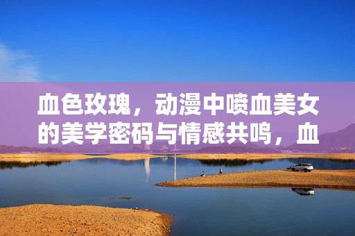 血色玫瑰,动漫中喷血美女的美学密码与情感共鸣,血色玫瑰,动漫喷血美女的美学密码与情感共鸣 血色玫瑰,动漫中喷血美女的美学密码与情感共鸣,血色玫瑰,动漫喷血美女的美学密码与情感共鸣