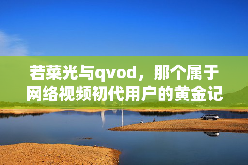 若菜光与qvod,那个属于网络视频初代用户的黄金记忆,若菜光与qvod,网络视频初代用户的黄金记忆 若菜光与qvod,那个属于网络视频初代用户的黄金记忆,若菜光与qvod,网络视频初代用户的黄金记忆