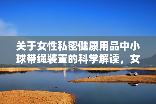 关于女性私密健康用品中小球带绳装置的科学解读,女性私密健康用品中小球带绳装置的科学解读 关于女性私密健康用品中小球带绳装置的科学解读,女性私密健康用品中小球带绳装置的科学解读