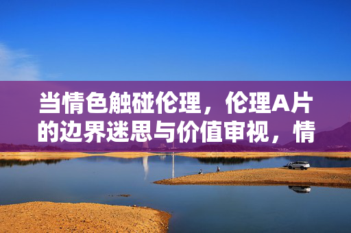 当情色触碰伦理,伦理A片的边界迷思与价值审视,情色伦理的边界迷思,伦理A片的价值审视 当情色触碰伦理,伦理A片的边界迷思与价值审视,情色伦理的边界迷思,伦理A片的价值审视