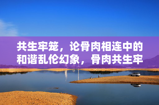 共生牢笼,论骨肉相连中的和谐乱伦幻象,骨肉共生牢笼,和谐乱伦的幻象 共生牢笼,论骨肉相连中的和谐乱伦幻象,骨肉共生牢笼,和谐乱伦的幻象