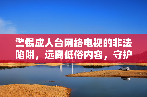 警惕成人台网络电视的非法陷阱,远离低俗内容,守护清朗网络空间,警惕成人台网络电视非法陷阱,守护清朗网络空间 警惕成人台网络电视的非法陷阱,远离低俗内容,守护清朗网络空间,警惕成人台网络电视非法陷阱,守护清朗网络空间