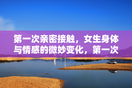 第一次亲密接触，女生身体与情感的微妙变化，第一次亲密接触，她的身体与情感微妙悸动