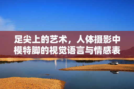 足尖上的艺术,人体摄影中模特脚的视觉语言与情感表达,足尖艺术,人体摄影中脚部的视觉与情感表达 足尖上的艺术,人体摄影中模特脚的视觉语言与情感表达,足尖艺术,人体摄影中脚部的视觉与情感表达