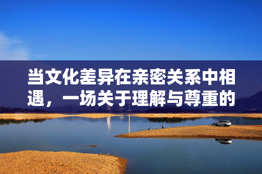 当文化差异在亲密关系中相遇，一场关于理解与尊重的对话，亲密关系中的文化差异，理解与尊重的对话