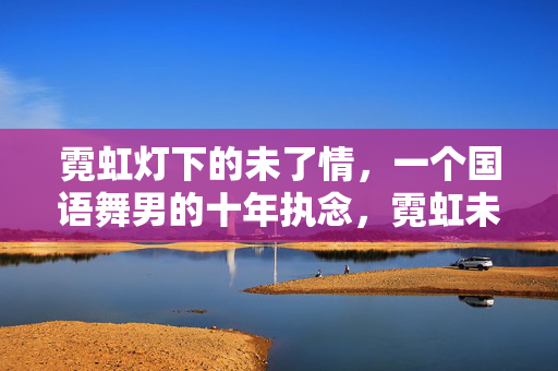霓虹灯下的未了情，一个国语舞男的十年执念，霓虹未了情，国语舞男十年执念