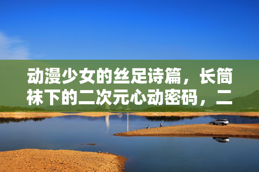 动漫少女的丝足诗篇，长筒袜下的二次元心动密码，二次元丝足诗篇，长筒袜下的心动密码