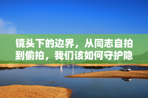 镜头下的边界，从同志自拍到偷拍，我们该如何守护隐私与表达？镜头下的边界，从自拍到偷拍，如何守护隐私与表达？