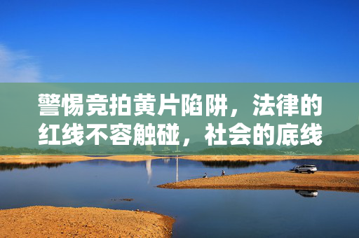 警惕竞拍黄片陷阱，法律的红线不容触碰，社会的底线不容逾越，警惕竞拍黄片陷阱，法律红线与社会底线不容逾越