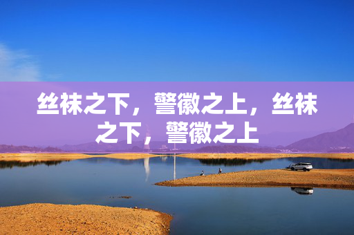 丝袜之下,警徽之上,丝袜之下,警徽之上 丝袜之下,警徽之上,丝袜之下,警徽之上