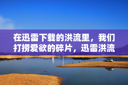在迅雷下载的洪流里,我们打捞爱欲的碎片,迅雷洪流中打捞爱欲碎片 在迅雷下载的洪流里,我们打捞爱欲的碎片,迅雷洪流中打捞爱欲碎片