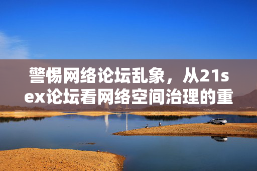 警惕网络论坛乱象,从21sex论坛看网络空间治理的重要性,21sex论坛乱象警示网络空间治理的重要性 警惕网络论坛乱象,从21sex论坛看网络空间治理的重要性,21sex论坛乱象警示网络空间治理的重要性
