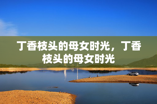 丁香枝头的母女时光,丁香枝头的母女时光 丁香枝头的母女时光,丁香枝头的母女时光