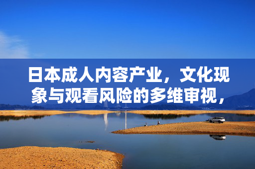 日本成人内容产业,文化现象与观看风险的多维审视,产业,文化现象与观看风险的多维审视 日本成人内容产业,文化现象与观看风险的多维审视,产业,文化现象与观看风险的多维审视