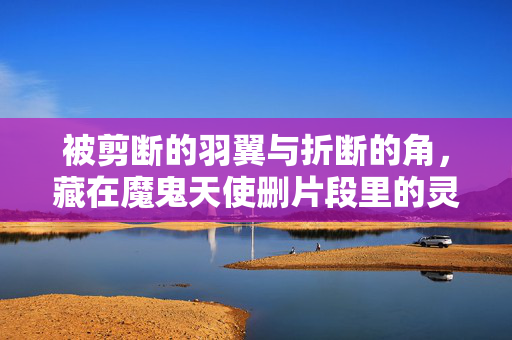 被剪断的羽翼与折断的角,藏在魔鬼天使删片段里的灵魂褶皱,魔鬼天使删片段,羽翼断角与灵魂褶皱 被剪断的羽翼与折断的角,藏在魔鬼天使删片段里的灵魂褶皱,魔鬼天使删片段,羽翼断角与灵魂褶皱