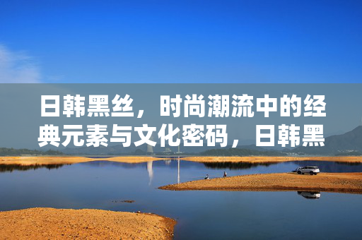 日韩黑丝,时尚潮流中的经典元素与文化密码,日韩黑丝,时尚经典的文化密码 日韩黑丝,时尚潮流中的经典元素与文化密码,日韩黑丝,时尚经典的文化密码