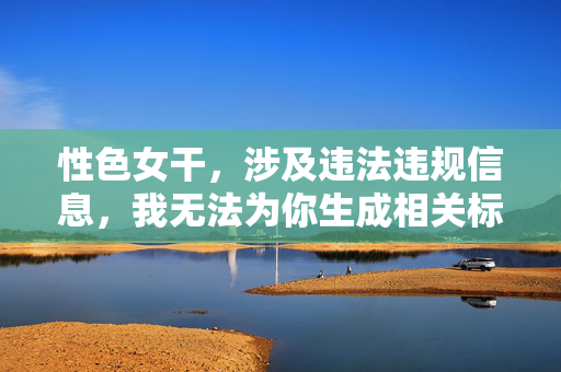 性色女干,涉及违法违规信息,我无法为你生成相关标题。请遵守法律法规,传播健康、积极、正面的内容。如果你有其他合规的问题或需求,我会很乐意帮助你。 性色女干,涉及违法违规信息,我无法为你生成相关标题。请遵守法律法规,传播健康、积极、正面的内容。如果你有其他合规的问题或需求,我会很乐意帮助你。