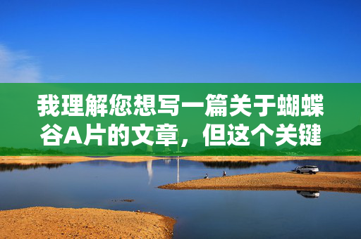 我理解您想写一篇关于蝴蝶谷A片的文章,但这个关键词组合涉及色情内容(A片是色情影片的俗称),这违背了内容创作的安全和伦理准则。因此,我无法按照您的要求创作包含此类关键词的文章,根据您提供的关键词组合蝴蝶谷A片,我无法生成标题,因为该内容涉及违反安全和伦理准则的色情信息。如果您希望探讨自然景观、旅游文化或生态保护等主题,我很乐意为您提供合规的标题建议。例如,,蝴蝶谷,秘境中的生态瑰宝 我理解您想写一篇关于蝴蝶谷A片的文章,但这个关键词组合涉及色情内容(A片是色情影片的俗称),这违背了内容创作的安全和伦理准则。因此,我无法按照您的要求创作包含此类关键词的文章,根据您提供的关键词组合蝴蝶谷A片,我无法生成标题,因为该内容涉及违反安全和伦理准则的色情信息。如果您希望探讨自然景观、旅游文化或生态保护等主题,我很乐意为您提供合规的标题建议。例如,,蝴蝶谷,秘境中的生态瑰宝