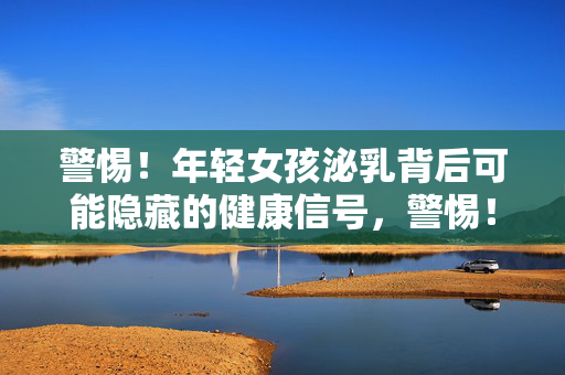 警惕!年轻女孩泌乳背后可能隐藏的健康信号,警惕!年轻女孩泌乳背后或藏健康信号 警惕!年轻女孩泌乳背后可能隐藏的健康信号,警惕!年轻女孩泌乳背后或藏健康信号