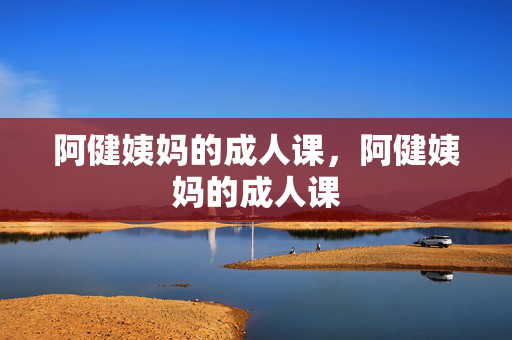 阿健姨妈的成人课,阿健姨妈的成人课 阿健姨妈的成人课,阿健姨妈的成人课