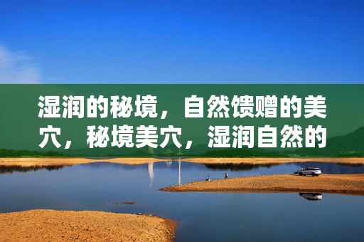 湿润的秘境,自然馈赠的美穴,秘境美穴,湿润自然的馈赠 湿润的秘境,自然馈赠的美穴,秘境美穴,湿润自然的馈赠