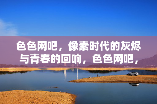 色色网吧,像素时代的灰烬与青春的回响,色色网吧,像素灰烬与青春回响 色色网吧,像素时代的灰烬与青春的回响,色色网吧,像素灰烬与青春回响