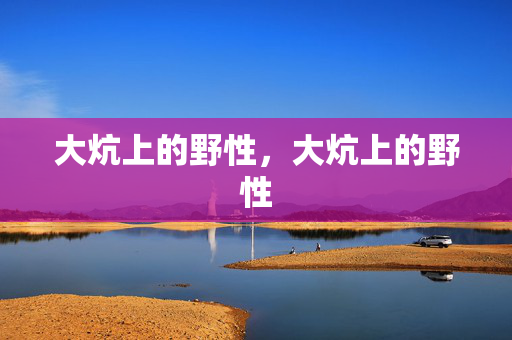 大炕上的野性,大炕上的野性 大炕上的野性,大炕上的野性