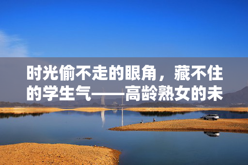 时光偷不走的眼角,藏不住的学生气——高龄熟女的未完待续,时光眼角藏学生气,熟女未完待续 时光偷不走的眼角,藏不住的学生气——高龄熟女的未完待续,时光眼角藏学生气,熟女未完待续