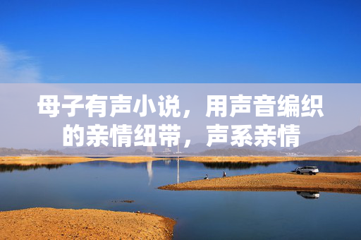 母子有声小说,用声音编织的亲情纽带,声系亲情 母子有声小说,用声音编织的亲情纽带,声系亲情