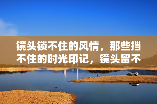 镜头锁不住的风情,那些挡不住的时光印记,镜头留不住的时光风情 镜头锁不住的风情,那些挡不住的时光印记,镜头留不住的时光风情