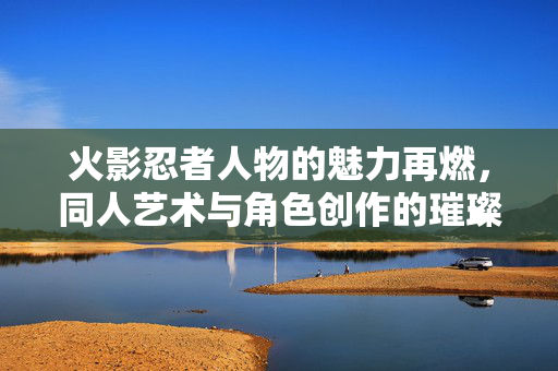 火影忍者人物的魅力再燃,同人艺术与角色创作的璀璨世界,火影人物魅力再燃,同人艺术与角色创作的璀璨世界 火影忍者人物的魅力再燃,同人艺术与角色创作的璀璨世界,火影人物魅力再燃,同人艺术与角色创作的璀璨世界