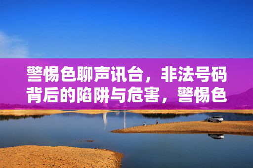 警惕色聊声讯台,非法号码背后的陷阱与危害,警惕色聊声讯台,非法号码的陷阱与危害 警惕色聊声讯台,非法号码背后的陷阱与危害,警惕色聊声讯台,非法号码的陷阱与危害