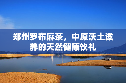 郑州罗布麻茶,中原沃土滋养的天然健康饮礼 郑州罗布麻茶,中原沃土滋养的天然健康饮礼